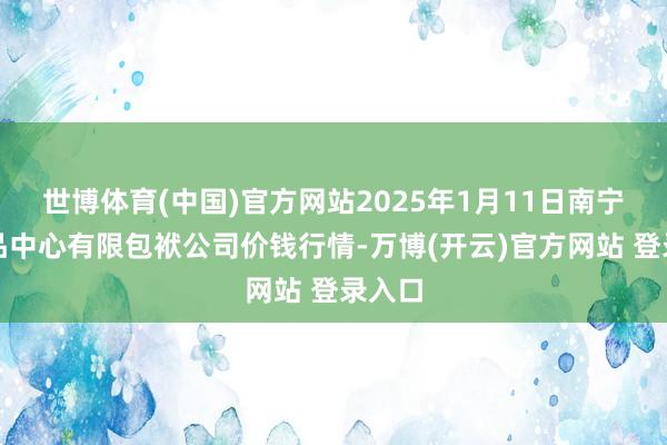 世博体育(中国)官方网站2025年1月11日南宁农居品中心有限包袱公司价钱行情-万博(开云)官方网站 登录入口