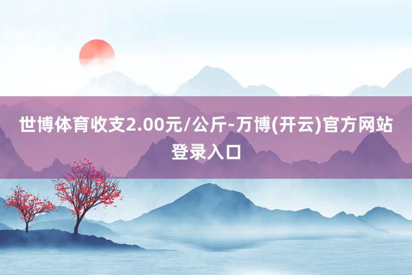 世博体育收支2.00元/公斤-万博(开云)官方网站 登录入口