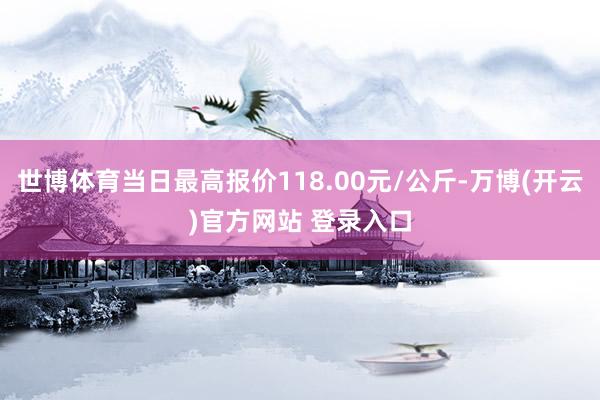 世博体育当日最高报价118.00元/公斤-万博(开云)官方网站 登录入口