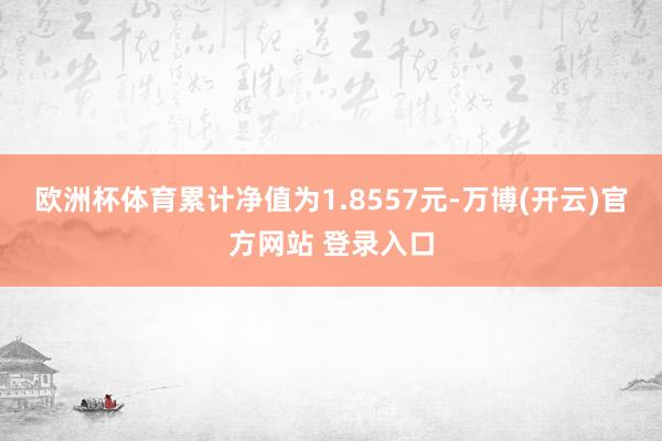 欧洲杯体育累计净值为1.8557元-万博(开云)官方网站 登录入口