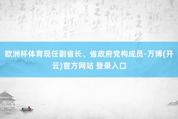 欧洲杯体育现任副省长、省政府党构成员-万博(开云)官方网站 登录入口