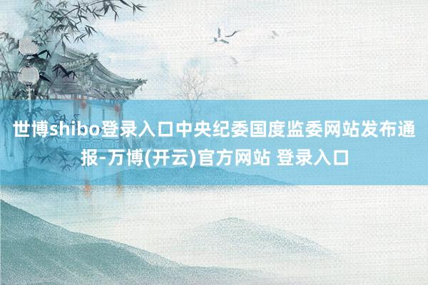 世博shibo登录入口中央纪委国度监委网站发布通报-万博(开云)官方网站 登录入口