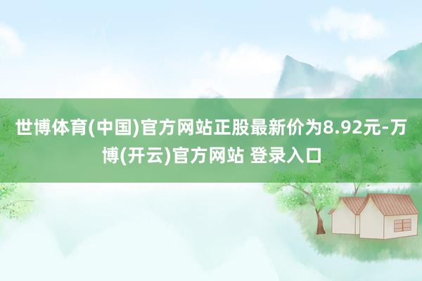 世博体育(中国)官方网站正股最新价为8.92元-万博(开云)官方网站 登录入口