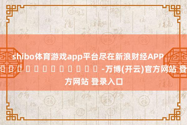 shibo体育游戏app平台尽在新浪财经APP            													-万博(开云)官方网站 登录入口