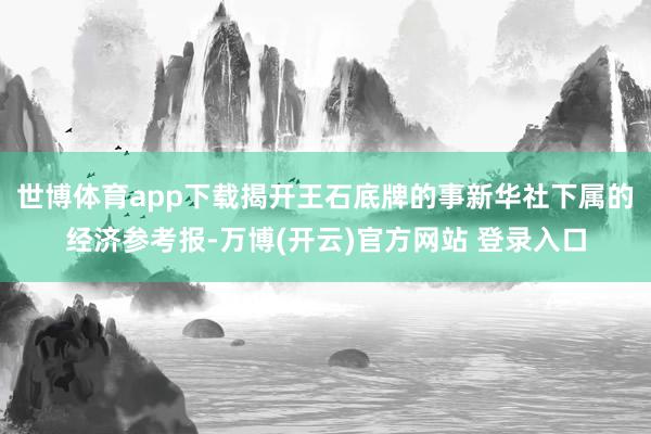 世博体育app下载　　揭开王石底牌的事新华社下属的经济参考报-万博(开云)官方网站 登录入口