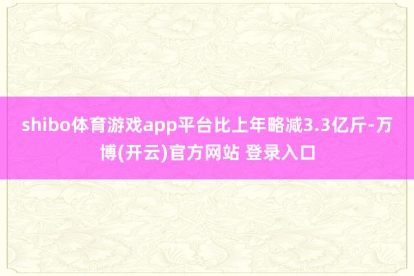shibo体育游戏app平台比上年略减3.3亿斤-万博(开云)官方网站 登录入口