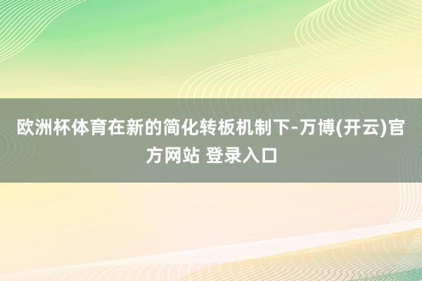 欧洲杯体育在新的简化转板机制下-万博(开云)官方网站 登录入口