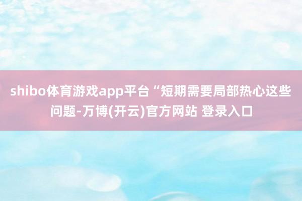 shibo体育游戏app平台“短期需要局部热心这些问题-万博(开云)官方网站 登录入口