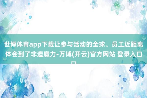 世博体育app下载让参与活动的全球、员工近距离体会到了非遗魔力-万博(开云)官方网站 登录入口