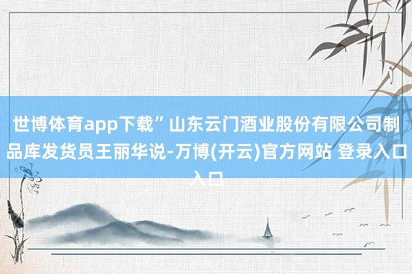 世博体育app下载”山东云门酒业股份有限公司制品库发货员王丽华说-万博(开云)官方网站 登录入口