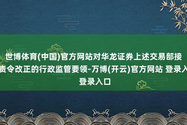 世博体育(中国)官方网站对华龙证券上述交易部接纳责令改正的行政监管要领-万博(开云)官方网站 登录入口