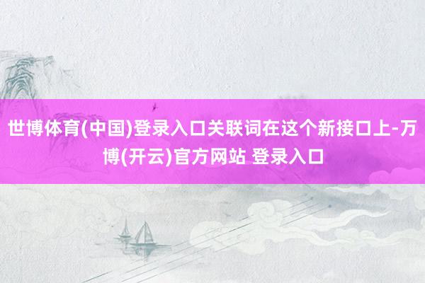 世博体育(中国)登录入口关联词在这个新接口上-万博(开云)官方网站 登录入口