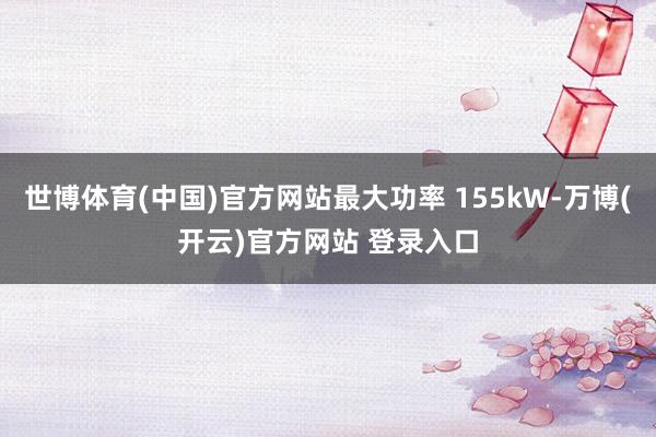 世博体育(中国)官方网站最大功率 155kW-万博(开云)官方网站 登录入口