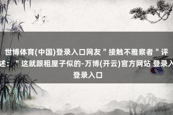 世博体育(中国)登录入口网友＂接触不雅察者＂评叙述：＂这就跟租屋子似的-万博(开云)官方网站 登录入口