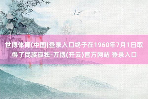 世博体育(中国)登录入口终于在1960年7月1日取得了民族孤独-万博(开云)官方网站 登录入口