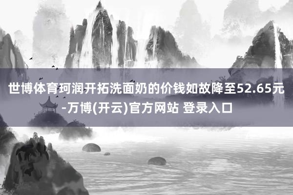 世博体育珂润开拓洗面奶的价钱如故降至52.65元-万博(开云)官方网站 登录入口