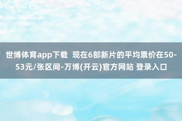 世博体育app下载  现在6部新片的平均票价在50-53元/张区间-万博(开云)官方网站 登录入口