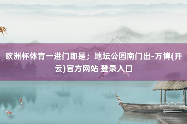 欧洲杯体育一进门即是；地坛公园南门出-万博(开云)官方网站 登录入口