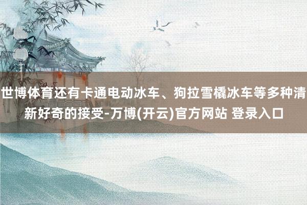 世博体育还有卡通电动冰车、狗拉雪橇冰车等多种清新好奇的接受-万博(开云)官方网站 登录入口