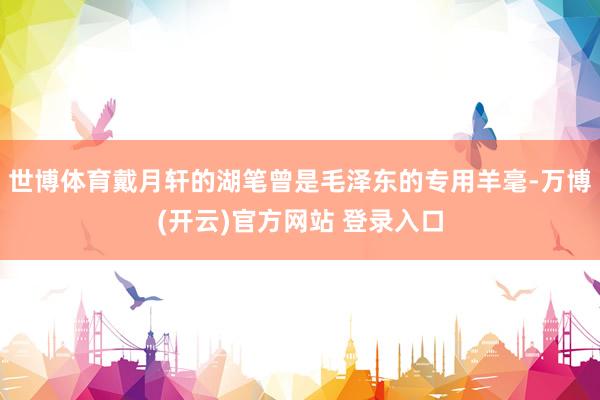 世博体育戴月轩的湖笔曾是毛泽东的专用羊毫-万博(开云)官方网站 登录入口
