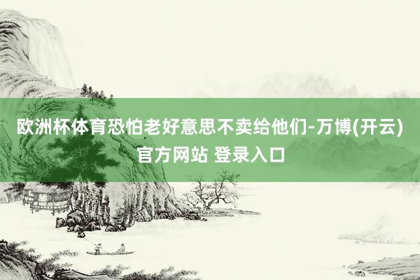 欧洲杯体育恐怕老好意思不卖给他们-万博(开云)官方网站 登录入口