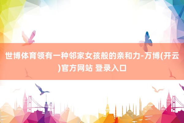世博体育领有一种邻家女孩般的亲和力-万博(开云)官方网站 登录入口