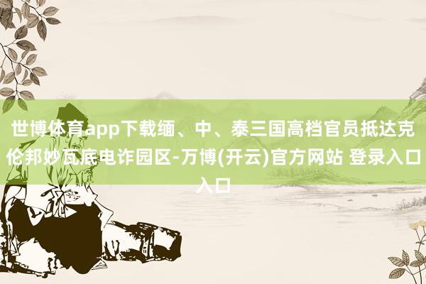 世博体育app下载缅、中、泰三国高档官员抵达克伦邦妙瓦底电诈园区-万博(开云)官方网站 登录入口