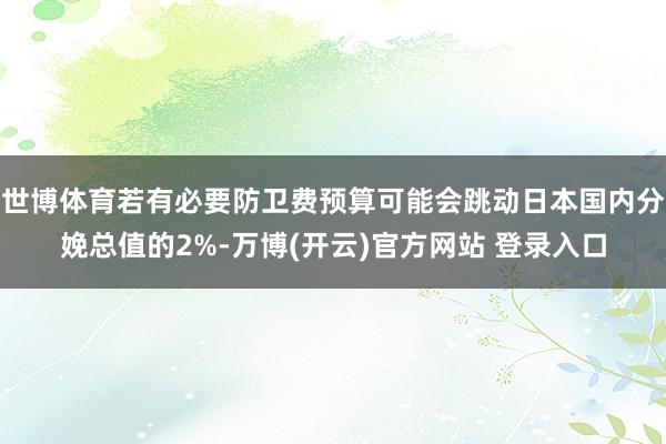 世博体育若有必要防卫费预算可能会跳动日本国内分娩总值的2%-万博(开云)官方网站 登录入口