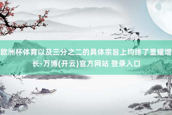 欧洲杯体育以及三分之二的具体宗旨上均终了显耀增长-万博(开云)官方网站 登录入口