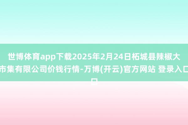 世博体育app下载2025年2月24日柘城县辣椒大市集有限公司价钱行情-万博(开云)官方网站 登录入口