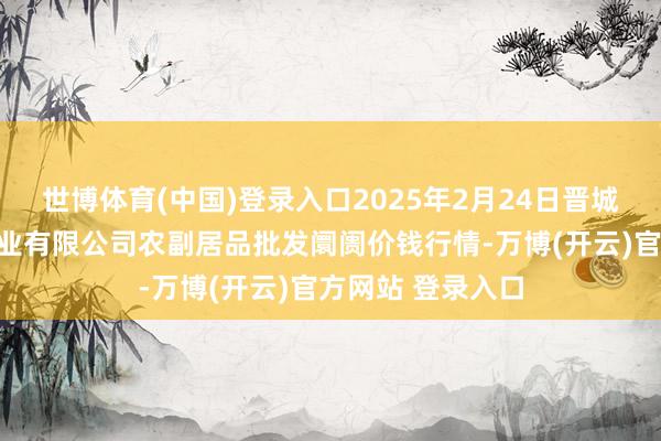 世博体育(中国)登录入口2025年2月24日晋城市绿盛农工商实业有限公司农副居品批发阛阓价钱行情-万博(开云)官方网站 登录入口