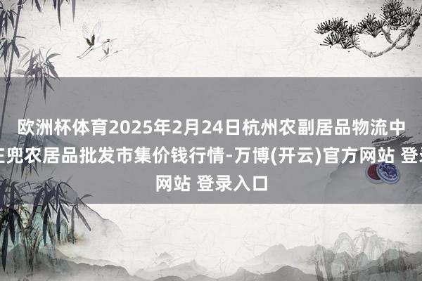 欧洲杯体育2025年2月24日杭州农副居品物流中心南庄兜农居品批发市集价钱行情-万博(开云)官方网站 登录入口
