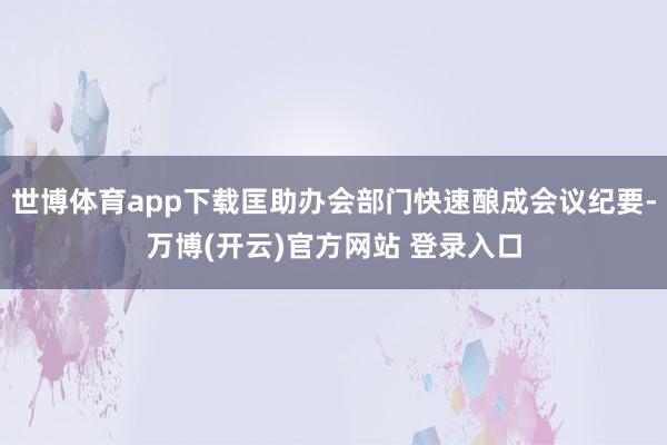 世博体育app下载匡助办会部门快速酿成会议纪要-万博(开云)官方网站 登录入口