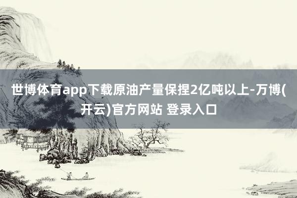 世博体育app下载原油产量保捏2亿吨以上-万博(开云)官方网站 登录入口