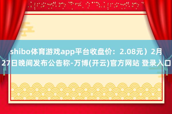 shibo体育游戏app平台收盘价：2.08元）2月27日晚间发布公告称-万博(开云)官方网站 登录入口
