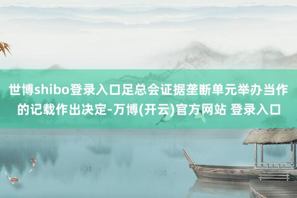 世博shibo登录入口足总会证据垄断单元举办当作的记载作出决定-万博(开云)官方网站 登录入口