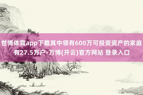 世博体育app下载其中领有600万可投资资产的家庭有27.5万户-万博(开云)官方网站 登录入口