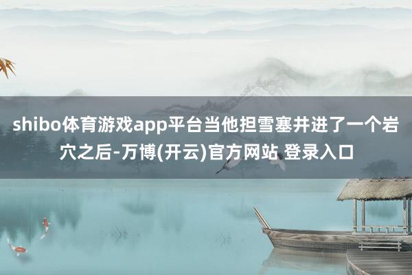 shibo体育游戏app平台当他担雪塞井进了一个岩穴之后-万博(开云)官方网站 登录入口
