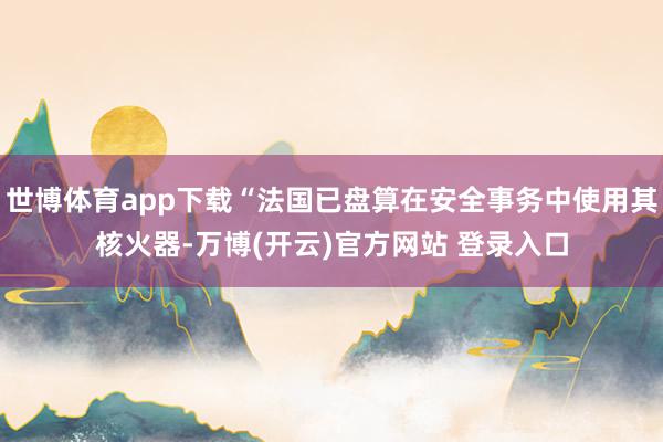世博体育app下载“法国已盘算在安全事务中使用其核火器-万博(开云)官方网站 登录入口