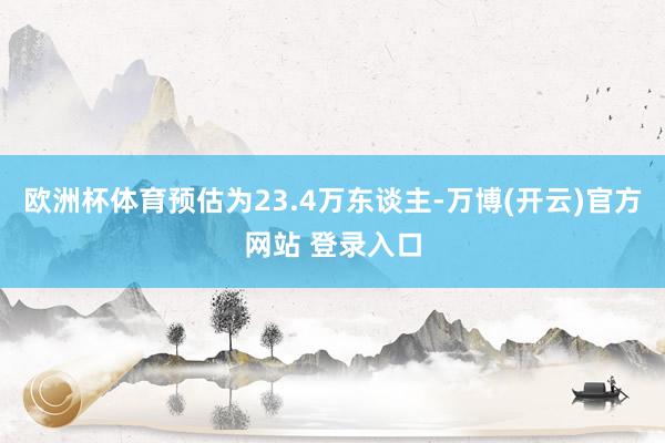 欧洲杯体育预估为23.4万东谈主-万博(开云)官方网站 登录入口