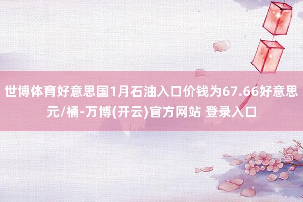 世博体育好意思国1月石油入口价钱为67.66好意思元/桶-万博(开云)官方网站 登录入口