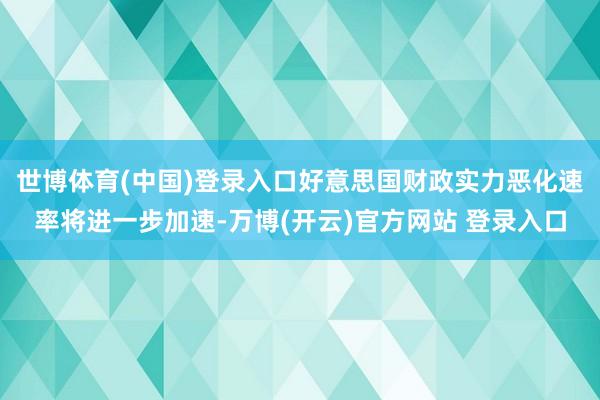 世博体育(中国)登录入口好意思国财政实力恶化速率将进一步加速-万博(开云)官方网站 登录入口