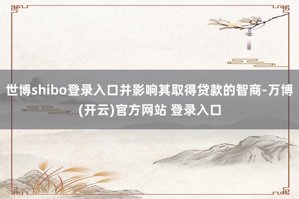 世博shibo登录入口并影响其取得贷款的智商-万博(开云)官方网站 登录入口