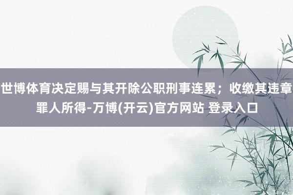 世博体育决定赐与其开除公职刑事连累；收缴其违章罪人所得-万博(开云)官方网站 登录入口