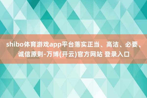 shibo体育游戏app平台落实正当、高洁、必要、诚信原则-万博(开云)官方网站 登录入口