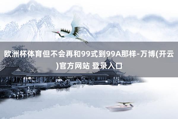 欧洲杯体育但不会再和99式到99A那样-万博(开云)官方网站 登录入口