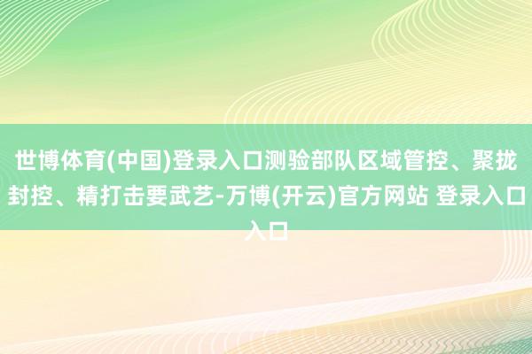 世博体育(中国)登录入口测验部队区域管控、聚拢封控、精打击要武艺-万博(开云)官方网站 登录入口