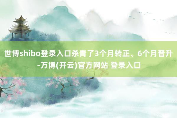 世博shibo登录入口杀青了3个月转正、6个月晋升-万博(开云)官方网站 登录入口