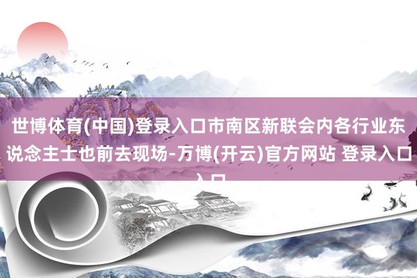 世博体育(中国)登录入口市南区新联会内各行业东说念主士也前去现场-万博(开云)官方网站 登录入口