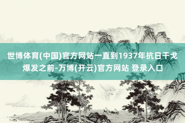 世博体育(中国)官方网站一直到1937年抗日干戈爆发之前-万博(开云)官方网站 登录入口